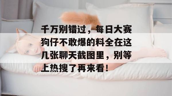 千万别错过，每日大赛狗仔不敢爆的料全在这几张聊天截图里，别等上热搜了再来看！