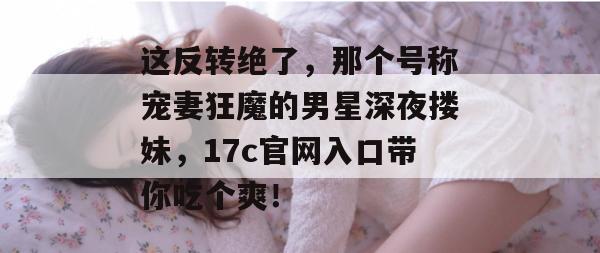 这反转绝了，那个号称宠妻狂魔的男星深夜搂妹，17c官网入口带你吃个爽！
