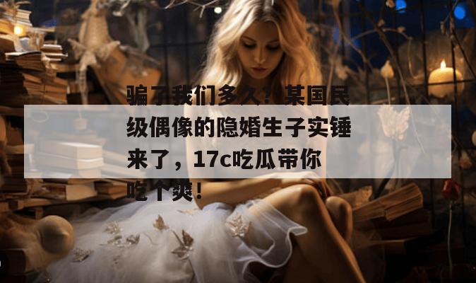 骗了我们多久？某国民级偶像的隐婚生子实锤来了，17c吃瓜带你吃个爽！