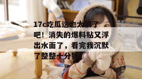 17c吃瓜这也太狠了吧！消失的爆料贴又浮出水面了，看完我沉默了整整十分钟。