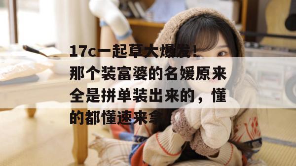 17c一起草大爆发！那个装富婆的名媛原来全是拼单装出来的，懂的都懂速来拿。