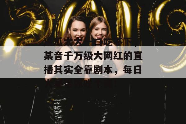 这瓜太大一口吃不下，某音千万级大网红的直播其实全靠剧本，每日大赛带你吃个爽！