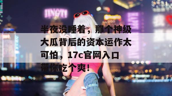 半夜没睡着，那个神级大瓜背后的资本运作太可怕，17c官网入口带你吃个爽！