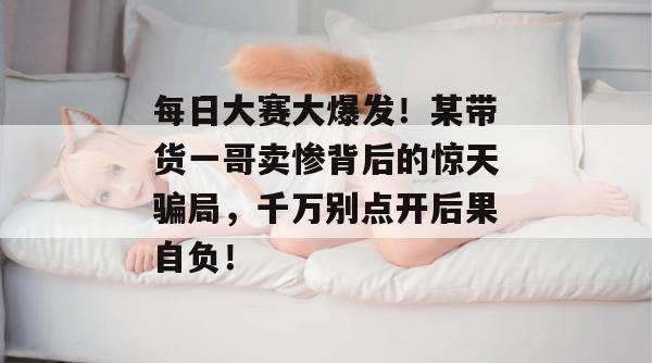 每日大赛大爆发！某带货一哥卖惨背后的惊天骗局，千万别点开后果自负！