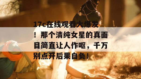 17c在线观看大爆发！那个清纯女星的真面目简直让人作呕，千万别点开后果自负！