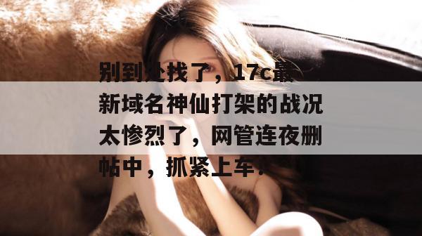 别到处找了，17c最新域名神仙打架的战况太惨烈了，网管连夜删帖中，抓紧上车！