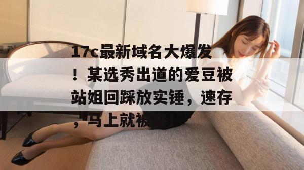 17c最新域名大爆发！某选秀出道的爱豆被站姐回踩放实锤，速存，马上就被夹！