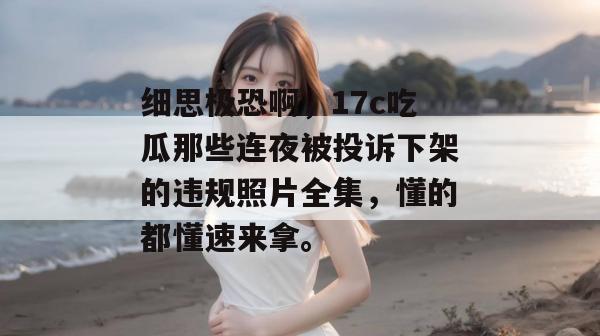 细思极恐啊，17c吃瓜那些连夜被投诉下架的违规照片全集，懂的都懂速来拿。