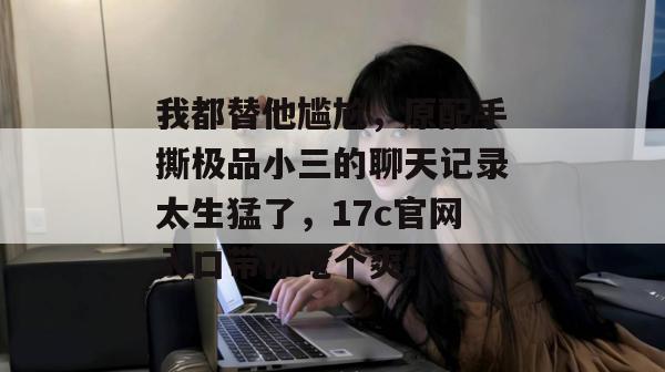 我都替他尴尬，原配手撕极品小三的聊天记录太生猛了，17c官网入口带你吃个爽！