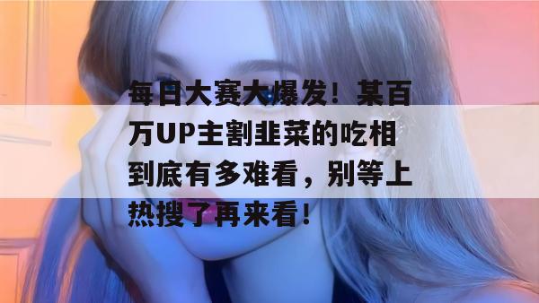 每日大赛大爆发！某百万UP主割韭菜的吃相到底有多难看，别等上热搜了再来看！