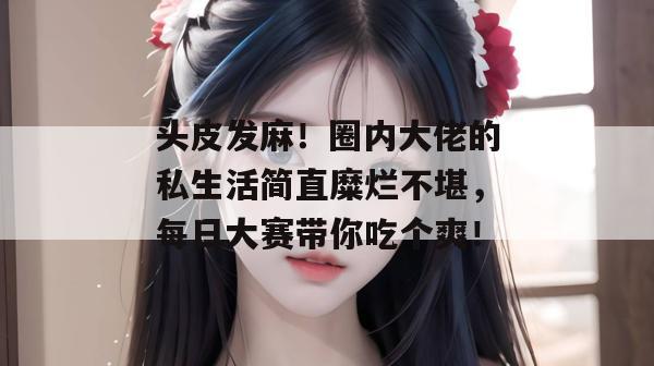 头皮发麻！圈内大佬的私生活简直糜烂不堪，每日大赛带你吃个爽！