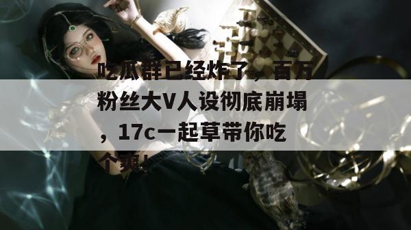 吃瓜群已经炸了，百万粉丝大V人设彻底崩塌，17c一起草带你吃个爽！
