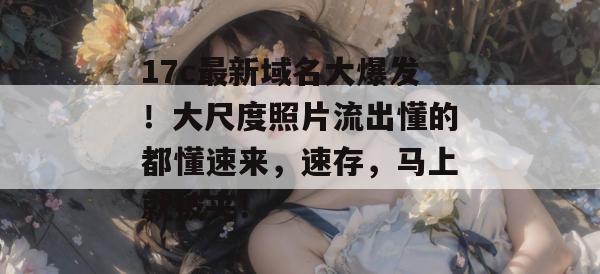 17c最新域名大爆发！大尺度照片流出懂的都懂速来，速存，马上就被夹！