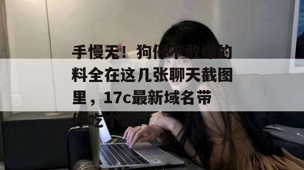 手慢无！狗仔不敢爆的料全在这几张聊天截图里，17c最新域名带你吃个爽！