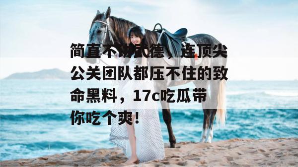 简直不讲武德，连顶尖公关团队都压不住的致命黑料，17c吃瓜带你吃个爽！