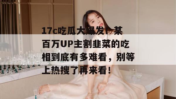 17c吃瓜大爆发！某百万UP主割韭菜的吃相到底有多难看，别等上热搜了再来看！