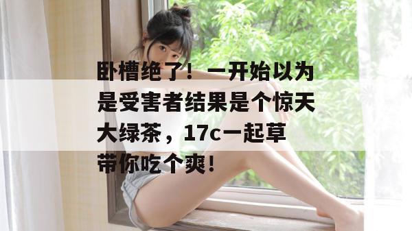 卧槽绝了！一开始以为是受害者结果是个惊天大绿茶，17c一起草带你吃个爽！