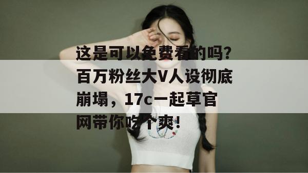 这是可以免费看的吗？百万粉丝大V人设彻底崩塌，17c一起草官网带你吃个爽！