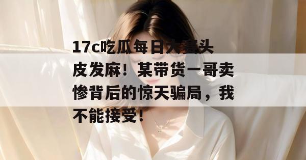 17c吃瓜每日大赛头皮发麻！某带货一哥卖惨背后的惊天骗局，我不能接受！