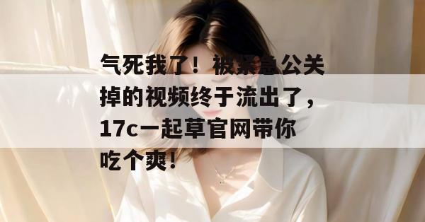 气死我了！被紧急公关掉的视频终于流出了，17c一起草官网带你吃个爽！