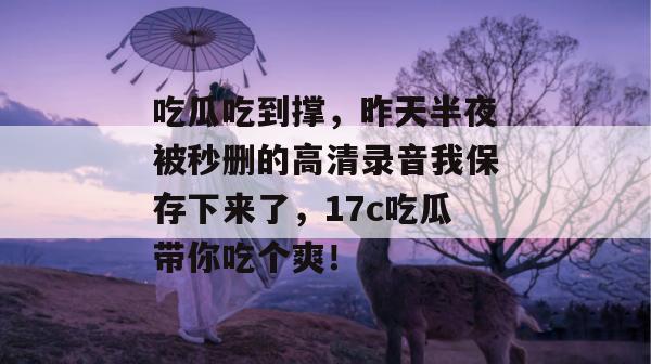 吃瓜吃到撑，昨天半夜被秒删的高清录音我保存下来了，17c吃瓜带你吃个爽！