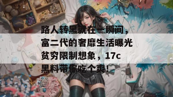 路人转黑就在一瞬间，富二代的奢靡生活曝光贫穷限制想象，17c黑料带你吃个爽！