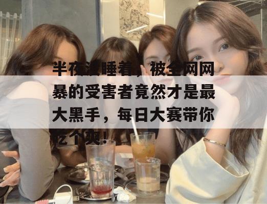 半夜没睡着，被全网网暴的受害者竟然才是最大黑手，每日大赛带你吃个爽！