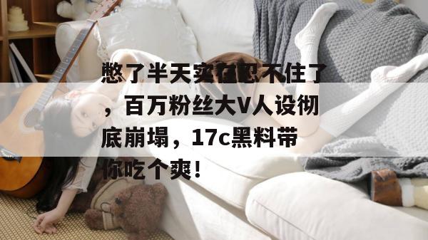 憋了半天实在忍不住了，百万粉丝大V人设彻底崩塌，17c黑料带你吃个爽！