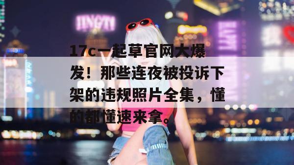 17c一起草官网大爆发！那些连夜被投诉下架的违规照片全集，懂的都懂速来拿。