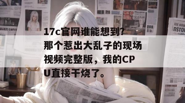 17c官网谁能想到？那个惹出大乱子的现场视频完整版，我的CPU直接干烧了。