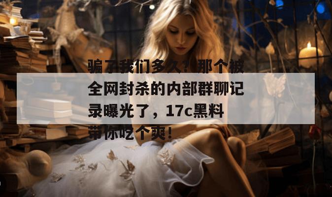 骗了我们多久？那个被全网封杀的内部群聊记录曝光了，17c黑料带你吃个爽！