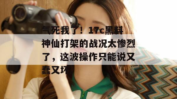 气死我了！17c黑料神仙打架的战况太惨烈了，这波操作只能说又蠢又坏。