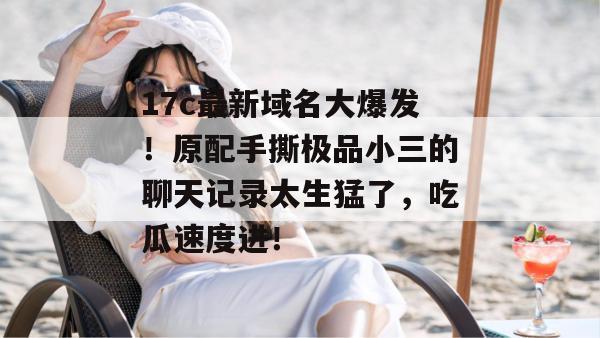 17c最新域名大爆发！原配手撕极品小三的聊天记录太生猛了，吃瓜速度进！