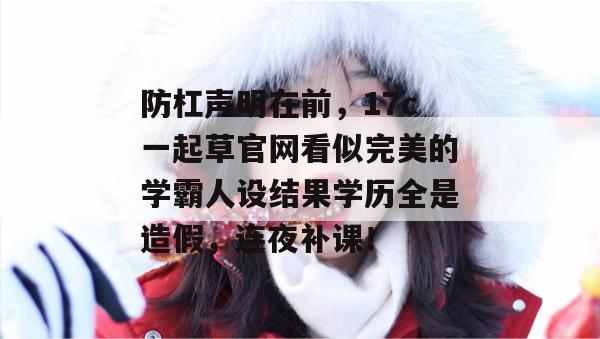 防杠声明在前，17c一起草官网看似完美的学霸人设结果学历全是造假，连夜补课！