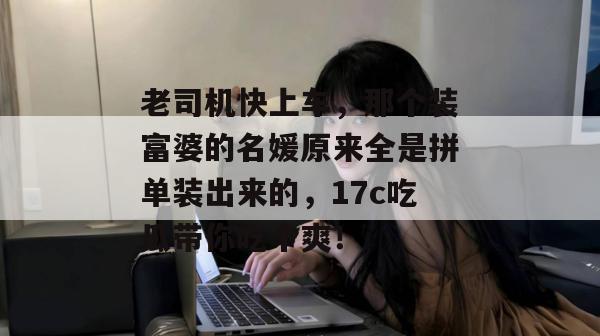老司机快上车，那个装富婆的名媛原来全是拼单装出来的，17c吃瓜带你吃个爽！