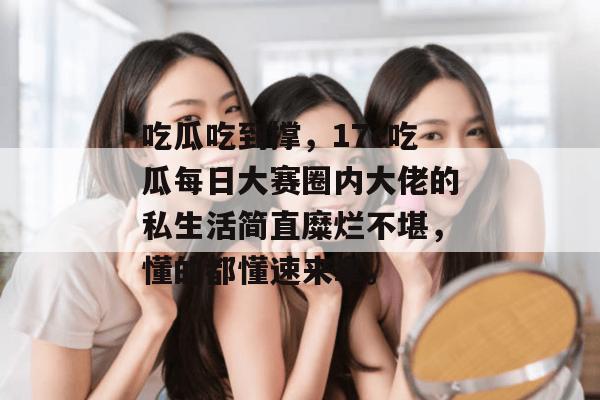 吃瓜吃到撑，17c吃瓜每日大赛圈内大佬的私生活简直糜烂不堪，懂的都懂速来拿。