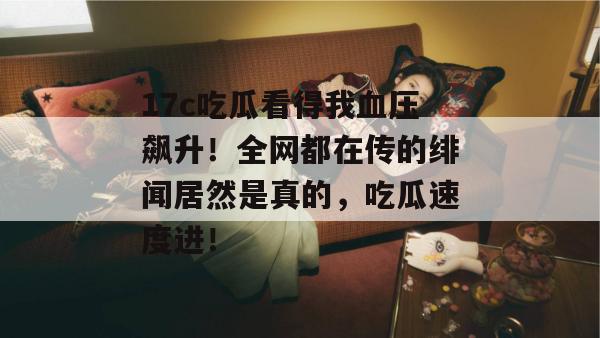17c吃瓜看得我血压飙升！全网都在传的绯闻居然是真的，吃瓜速度进！