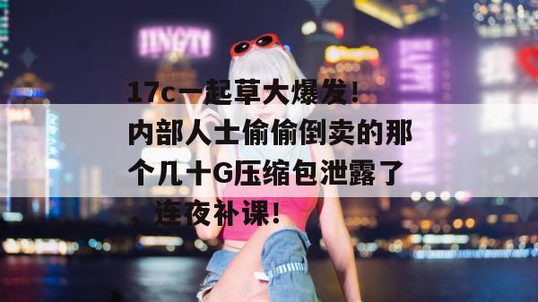 17c一起草大爆发！内部人士偷偷倒卖的那个几十G压缩包泄露了，连夜补课！