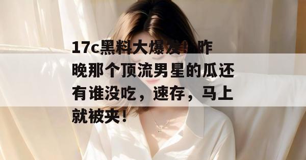 17c黑料大爆发！昨晚那个顶流男星的瓜还有谁没吃，速存，马上就被夹！