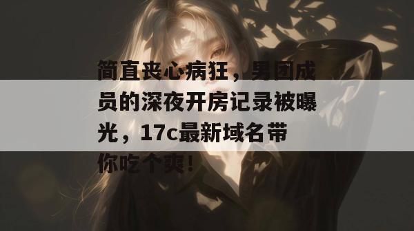 简直丧心病狂，男团成员的深夜开房记录被曝光，17c最新域名带你吃个爽！